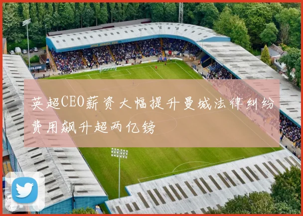 英超CEO薪资大幅提升曼城法律纠纷费用飙升超两亿镑