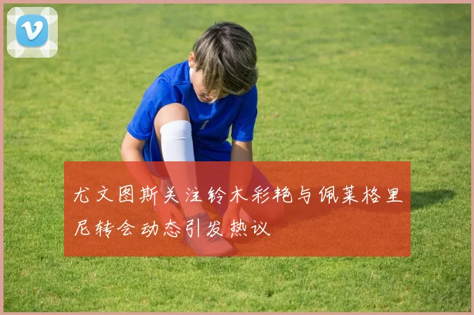 尤文图斯关注铃木彩艳与佩莱格里尼转会动态引发热议