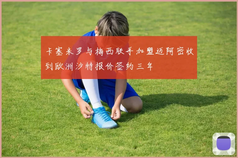 卡塞米罗与梅西联手加盟迈阿密收到欧洲沙特报价签约三年