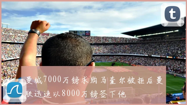 曼城7000万镑求购马奎尔被拒后曼联迅速以8000万镑签下他