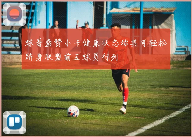 球哥盛赞小卡健康状态称其可轻松跻身联盟前五球员行列