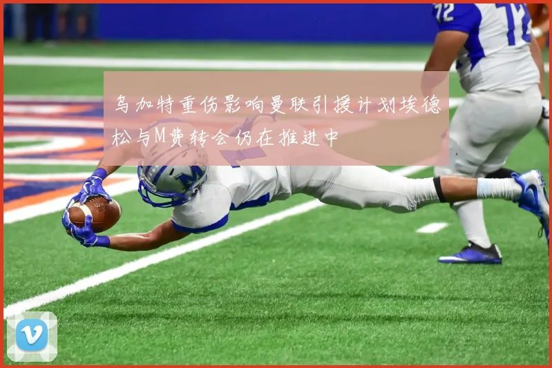 乌加特重伤影响曼联引援计划埃德松与M费转会仍在推进中