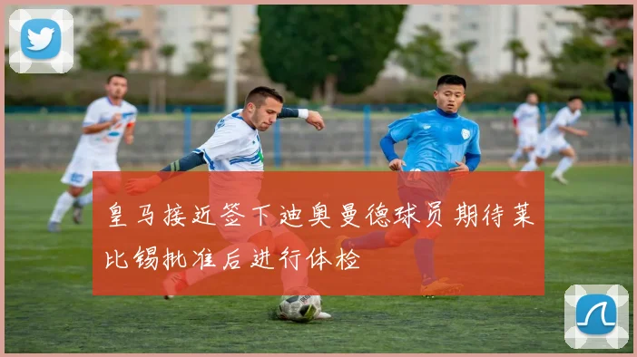 皇马接近签下迪奥曼德球员期待莱比锡批准后进行体检
