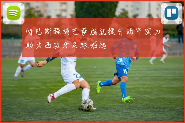 特巴斯强调巴萨成就提升西甲实力助力西班牙足球崛起