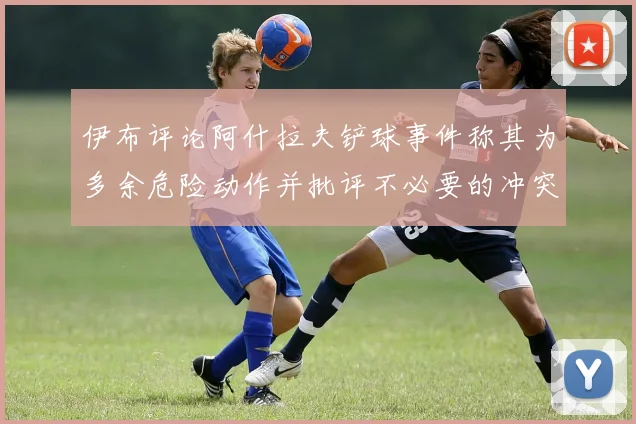 伊布评论阿什拉夫铲球事件称其为多余危险动作并批评不必要的冲突