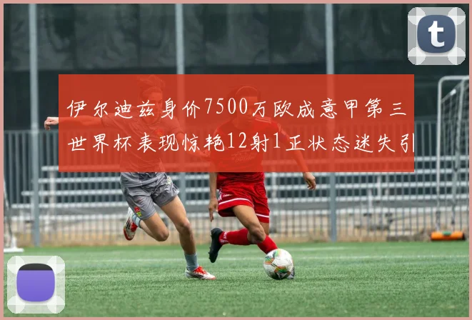 伊尔迪兹身价7500万欧成意甲第三世界杯表现惊艳12射1正状态迷失引发关注