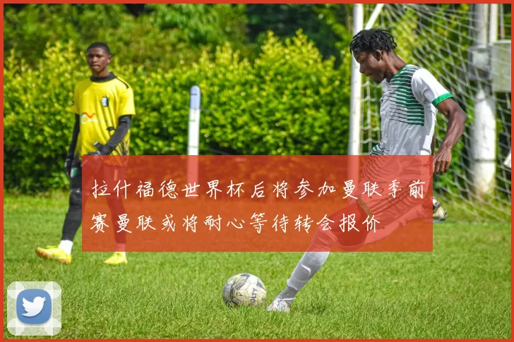 拉什福德世界杯后将参加曼联季前赛曼联或将耐心等待转会报价