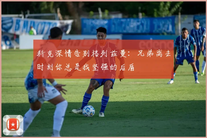 科克深情告别格列兹曼：兄弟离去时刻你总是我坚强的后盾