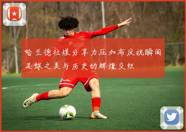 哈兰德社媒分享力压加布庆祝瞬间足球之美与历史的辉煌交织