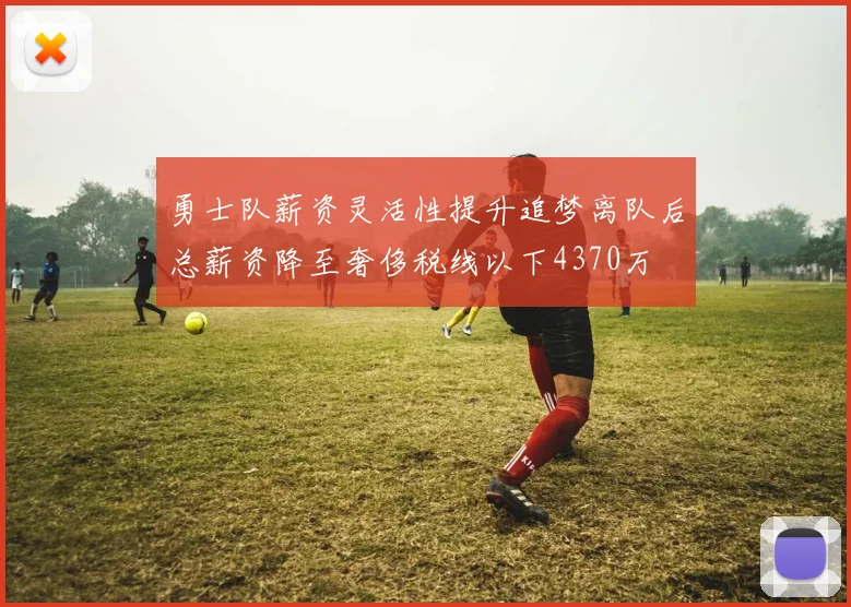 勇士队薪资灵活性提升追梦离队后总薪资降至奢侈税线以下4370万