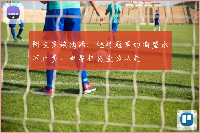 阿圭罗谈梅西：他对冠军的渴望永不止步，世界杯将全力以赴