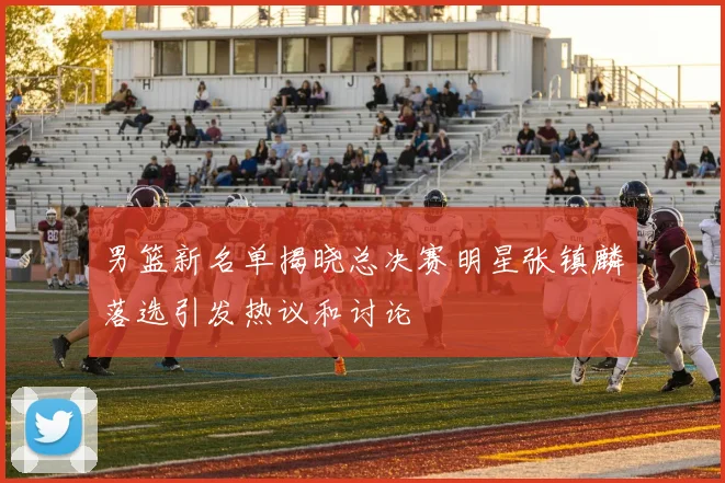 男篮新名单揭晓总决赛明星张镇麟落选引发热议和讨论